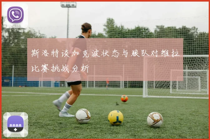 斯洛特谈加克波状态与狼队对维拉比赛挑战分析