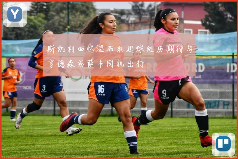 斯凯利回忆温布利进球经历期待与亨德森或萨卡同机出行