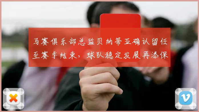 马赛俱乐部总监贝纳蒂亚确认留任至赛季结束，球队稳定发展再添保障