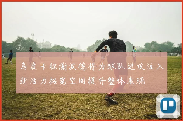 乌度卡称谢泼德将为球队进攻注入新活力拓宽空间提升整体表现