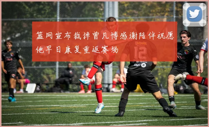 篮网宣布裁掉曾凡博感谢陪伴祝愿他早日康复重返赛场