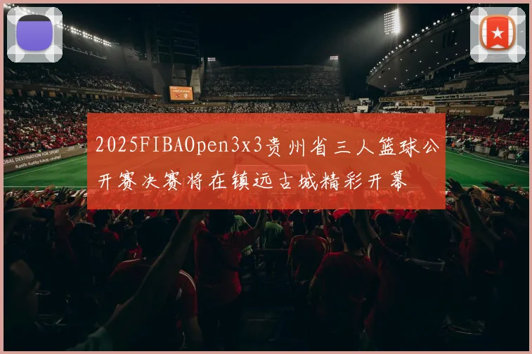 2025FIBAOpen3x3贵州省三人篮球公开赛决赛将在镇远古城精彩开幕