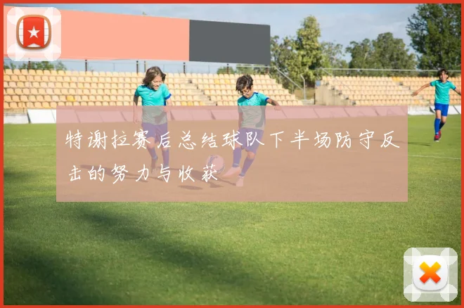特谢拉赛后总结球队下半场防守反击的努力与收获