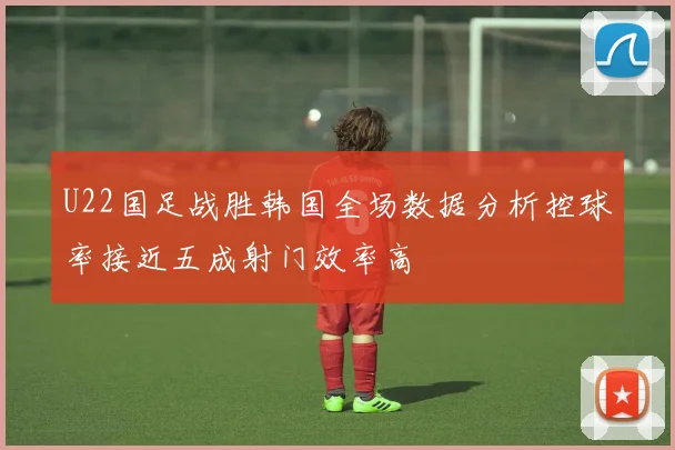 U22国足战胜韩国全场数据分析控球率接近五成射门效率高