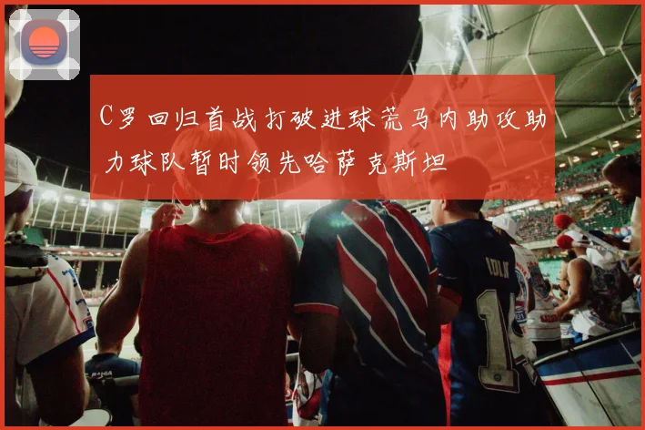 C罗回归首战打破进球荒马内助攻助力球队暂时领先哈萨克斯坦