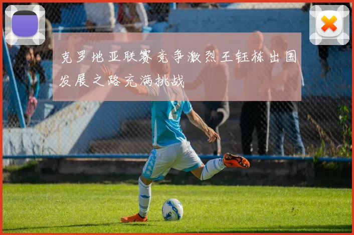 克罗地亚联赛竞争激烈王钰栋出国发展之路充满挑战