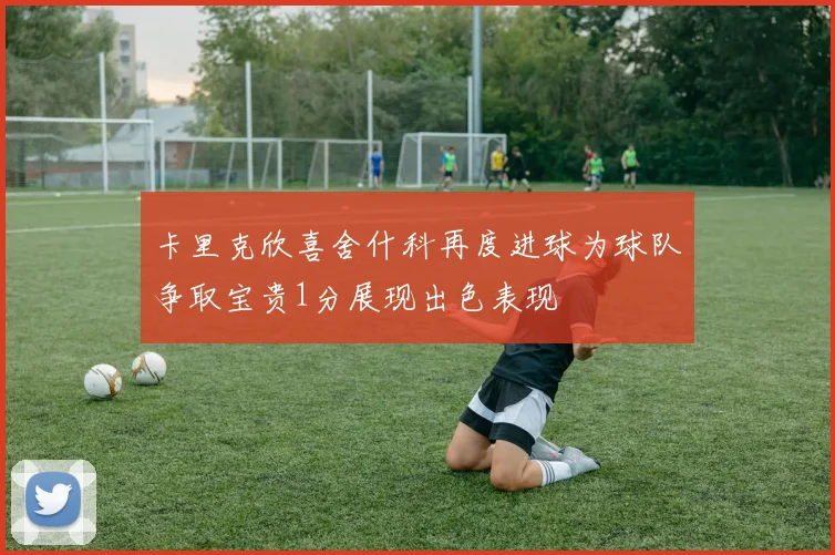 卡里克欣喜舍什科再度进球为球队争取宝贵1分展现出色表现