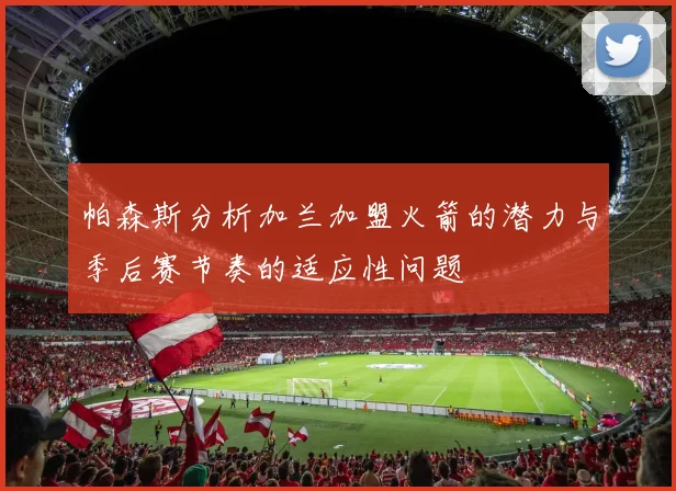 帕森斯分析加兰加盟火箭的潜力与季后赛节奏的适应性问题