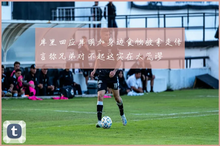 库里回应库明加身边食物被拿走传言称兄弟对不起这实在太荒谬