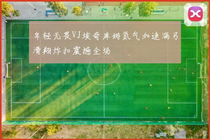 年轻无畏VJ埃奇库姆氮气加速满弓滑翔炸扣震撼全场