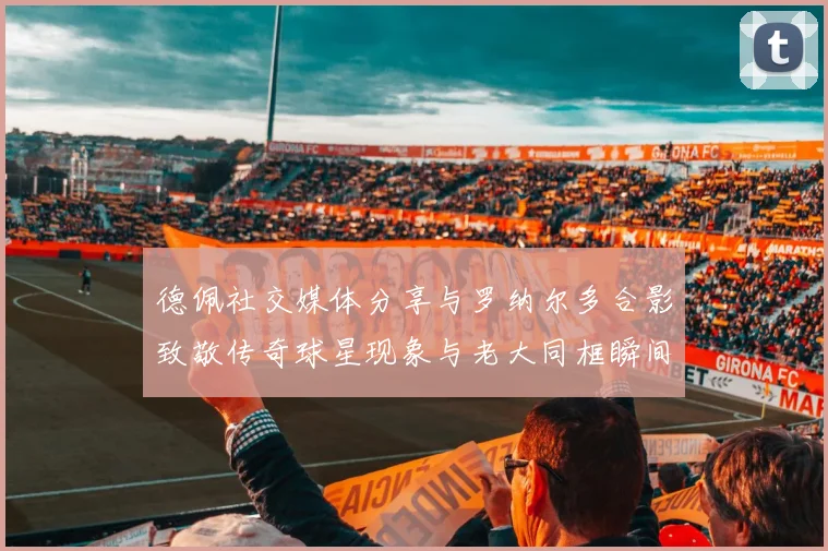 德佩社交媒体分享与罗纳尔多合影致敬传奇球星现象与老大同框瞬间