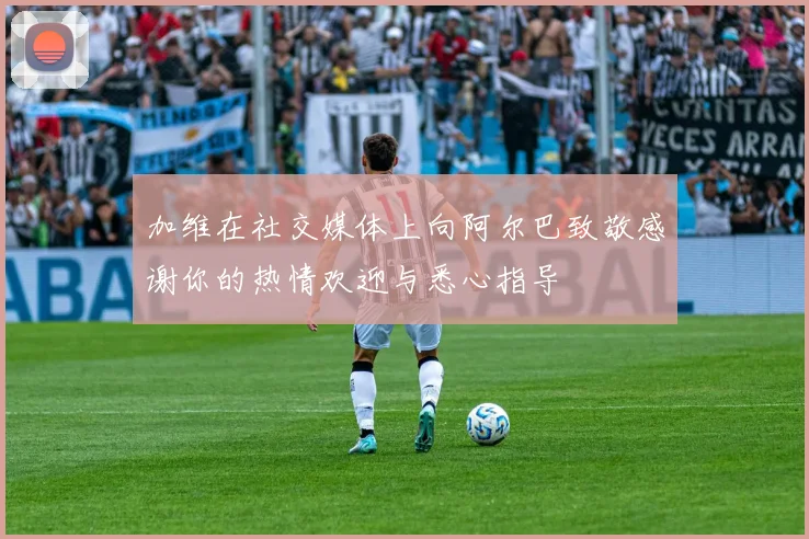 加维在社交媒体上向阿尔巴致敬感谢你的热情欢迎与悉心指导