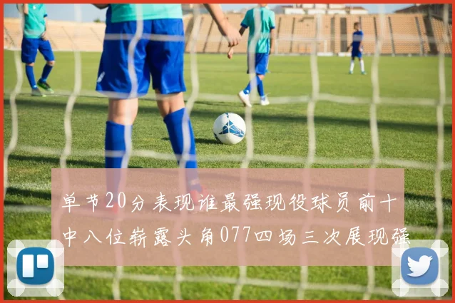 单节20分表现谁最强现役球员前十中八位崭露头角077四场三次展现强大气势