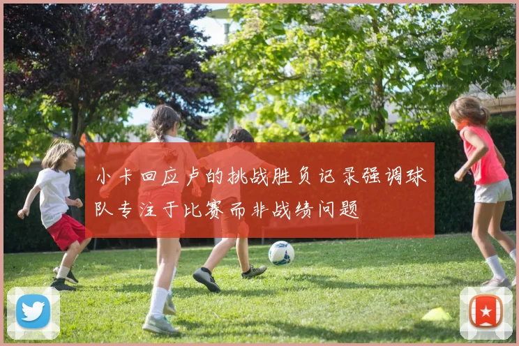 小卡回应卢的挑战胜负记录强调球队专注于比赛而非战绩问题