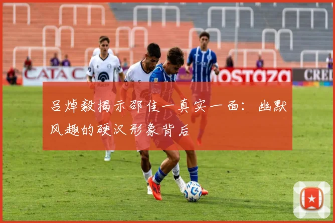 吕焯毅揭示邵佳一真实一面：幽默风趣的硬汉形象背后