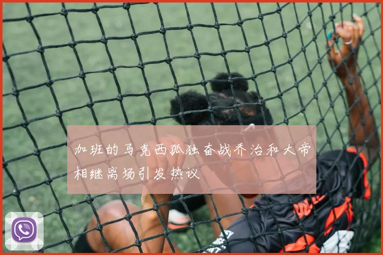 加班的马克西孤独奋战乔治和大帝相继离场引发热议