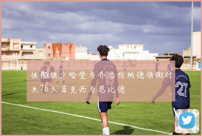 快船缺少哈登与乔治伦纳德领衔对决76人马克西与恩比德