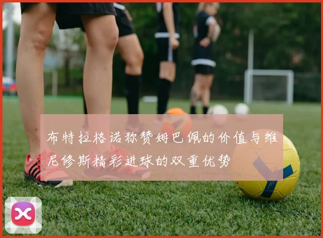 布特拉格诺称赞姆巴佩的价值与维尼修斯精彩进球的双重优势