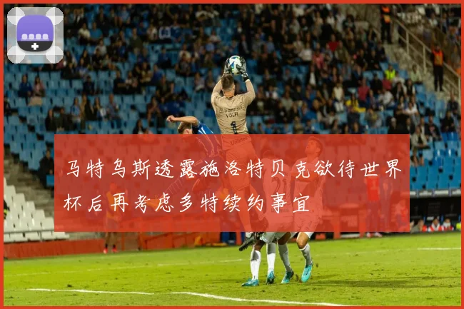 马特乌斯透露施洛特贝克欲待世界杯后再考虑多特续约事宜