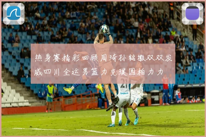热身赛精彩回顾周琦孙铭徽双双发威四川全运男篮力克璞园柏力力