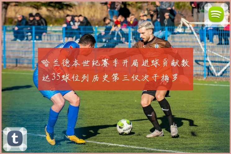 哈兰德本世纪赛季开局进球贡献数达35球位列历史第三仅次于梅罗